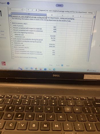 Project 1 i
A1
X
A
Saved
fx Hayword, Inc. uses weighted-average costing and has two departments - mixing
B
C
D
E
1 Hayword, Inc. uses weighted-average costing and has two departments - mixing and packaging.
2 The following information relates to work in the mixing department for the month of July:
3
4 Work in process, July 1:
ts
5
Units in process
300
6
Percent completed with respect to materials
60%
7
Percent completed with respect to conversion
40%
eBook
8
Cost in the beginning inventory:
9
Print
Materials cost
$10,500
10
Conversion cost
$6,750
References
11 Units started into production during the period
6,200
12 Costs added to production during the period:
13
Materials cost
$330,912
14
Conversion cost
$406,408
15 Work in process, July 31:
16
Units in process
450
17
Percent completed with respect to materials
40%
18
Percent completed with respect to conversion
30%
19
Mc
Graw
Hill
20 Use the data to answer the following.
21
Type here to search
F2
F3
F4
$
94
#3
W
E
R
D
F
F5
F6
F7
Prev
1 of 1
Next
F8
蚵
85
%
&
6
7
29
T
Y
U
כ
DELL
81°F Windy
COUNT THE HAPE
F9
F10
F11
F12
PrtScr
Insert
Delete
* 00
8
9
G
H
J
K
C
V
B
N
Σ
L
P
-
Backs
ان