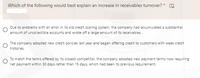 Which of the following would best explain an increase in receivables turnover? *
Due to problems with an error in its old credit scoring system, the company had accumulated a substantial
amount of uncollectible accounts and wrote off a large amount of its receivables.
The company adopted new credit policies last year and began offering credit to customers with weak credit
histories.
To match the terms offered by its closest competitor, the company adopted new payment terms now requiring
net payment within 30 days rather than 15 days, which had been its previous requirement.
