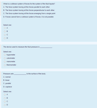 What is a collinear system of forces for the system of the fluid liquids?
A. The force system having all the forces parallel to each other
B. The force system having all the forces perpendicular to each other
C. The force system having all the forces emerging from a single point
D. Forces cannot form a collinear system of forces, it is not possible
Select one:
O A
B
The device used to measure the fluid pressure is
Select one:
O hygrometer
calorimeter
O manometer
O thermometer
to the surface of the body.
Pressure acts
A. nomal
B. linear
C. parallel
D. coplanar
Select one:
B
D
O O O O
