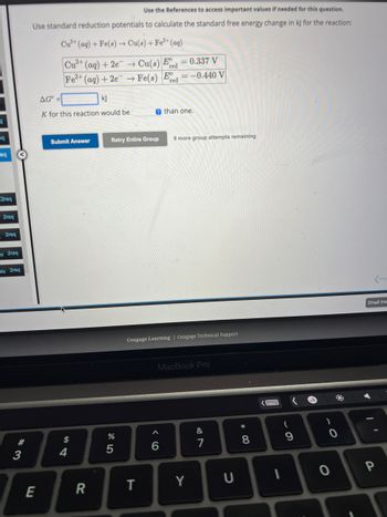19
eq
eq
2re
2req
2req
Its 2req
ots 2req
#3
Use the References to access important values if needed for this question.
Use standard reduction potentials to calculate the standard free energy change in kJ for the reaction:
Cu2+ (aq) + Fe(s)→ Cu(s) + Fe²+ (aq)
E
Cu2+ (aq) + 2e
Fe2+ (aq) +2e
AG =
kj
K for this reaction would be
Submit Answer
$
4
R
→ Cu(s) Ee red
→ Fe(s) Fred
%
5
= 0.337 V
Retry Entire Group 9 more group attempts remaining
T
= -0.440 V
e than one.
Cengage Learning Cengage Technical Support
6
MacBook Pro
Y
887
&
U
*
8
1
(
9
)
0
(Pre-
Email Ins
0 P