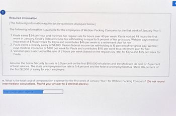 !
Required information
[The following information applies to the questions displayed below.]
The following information is available for the employees of Webber Packing Company for the first week of January Year 1:
1. Kayla earns $24 per hour and 12 times her regular rate for hours over 40 per week. Kayla worked 49 hours the first
week in January. Kayla's federal income tax withholding is equal to 9 percent of her gross pay. Webber pays medical
insurance of $75 per week for Kayla and contributes $46 per week to a retirement plan for her.
2. Paula earns a weekly salary of $1,300. Paula's federal income tax withholding is 16 percent of her gross pay. Webber
pays medical insurance of $130 per week for Paula and contributes $115 per week to a retirement plan for her.
3. Vacation pay is accrued at the rate of 2 hours per week (based on the regular pay rate) for Kayla and $95 per week for
Paula.
Assume the Social Security tax rate is 6.0 percent on the first $110,000 of salaries and the Medicare tax rate is 1.5 percent
of total salaries. The state unemployment tax rate is 5.4 percent and the federal unemployment tax rate is 0.6 percent of
the first $7,000 of salary for each employee.
e. What is the total cost of compensation expense for the first week of January Year 1 for Webber Packing Company? (Do not round
intermediate calculations. Round your answer to 2 decimal places.)
Total compensation expense
C
