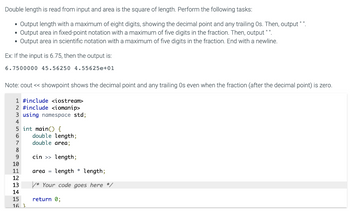 Double length is read from input and area is the square of length. Perform the following tasks:
• Output length with a maximum of eight digits, showing the decimal point and any trailing Os. Then, output " ".
Output area in fixed-point notation with a maximum of five digits in the fraction. Then, output " ".
Output area in scientific notation with a maximum of five digits in the fraction. End with a newline.
Ex: If the input is 6.75, then the output is:
6.7500000 45.56250 4.55625e+01
Note: cout << showpoint shows the decimal point and any trailing Os even when the fraction (after the decimal point) is zero.
1 #include <iostream>
2 #include <iomanip>
3 using namespace std;
4
5 int main() {
6
7
8
9
10
11
23451
16 3
double length;
double area;
cin >> length;
area = length length;
/* Your code goes here */
return 0;