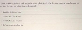 When making a decision such as buying a car, what step in the decision-making model would be
ranking the cars from best to worst exemplify
Establish decision criteria.
Collect and Analyze Data
Identify, Evaluate Solutions
O Defend, Implement Decision