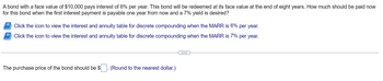 A bond with a face value of $10,000 pays interest of 6% per year. This bond will be redeemed at its face value at the end of eight years. How much should be paid now
for this bond when the first interest payment is payable one year from now and a 7% yield is desired?
Click the icon to view the interest and annuity table for discrete compounding when the MARR is 6% per year.
Click the icon to view the interest and annuity table for discrete compounding when the MARR is 7% per year.
The purchase price of the bond should be $
(Round to the nearest dollar.)
……….