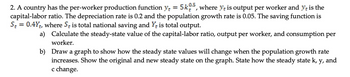 2. A country has the per-worker production function y = 5k05, where ye is output per worker and yt is the
capital-labor ratio. The depreciation rate is 0.2 and the population growth rate is 0.05. The saving function is
St = 0.4Y+, where S is total national saving and Y+ is total output.
a)
Calculate the steady-state value of the capital-labor ratio, output per worker, and consumption per
worker.
b)
Draw a graph to show how the steady state values will change when the population growth rate
increases. Show the original and new steady state on the graph. State how the steady state k, y, and
c change.