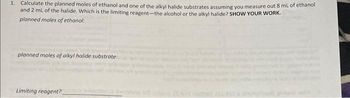 1. Calculate the planned moles of ethanol and one of the alkyl halide substrates assuming you measure out 8 mL of ethanol
and 2 mL of the halide. Which is the limiting reagent-the alcohol or the alkyl halide? SHOW YOUR WORK.
planned moles of ethanol:
planned moles of alkyl halide substrate:
Limiting reagent? buito