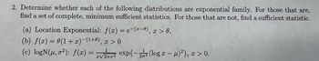 2. Determine whether each of the following distributions are exponential family. For those that are,
find a set of complete, minimum sufficient statistics. For those that are not, find a sufficient statistic.
(a) Location Exponential: f(x) = e-(-0), x > 0.
(b) f(x) = 0(1+x)(1+0), x > 0
(c) logN(u,02): f(x) =
1
a exp{-(log x-μ)²), x > 0.
αν2πσ2
},