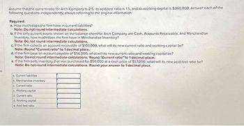 Assume that the current ratio for Arch Company is 2.5, its acid-test ratio is 1.5, and its working capital is $360,000. Answer each of the
following questions independently, always referring to the original information.
Required:
a. How much does the firm have in current liabilities?
Note: Do not round intermediate calculations.
b. If the only current assets shown on the balance sheet for Arch Company are Cash, Accounts Receivable, and Merchandise
Inventory, how much does the firm have in Merchandise Inventory?
Note: Do not round intermediate calculations.
c. If the firm collects an account receivable of $103,000, what will its new current ratio and working capital be?
Note: Round "Current ratio" to 1 decimal place.
d. If the firm pays an account payable of $56,000, what will its new current ratio and working capital be?
Note: Do not round intermediate calculations. Round "Current ratio" to 1 decimal place.
e. If the firm sells inventory that was purchased for $50,000 at a cash price of $57,000, what will its new acid-test ratio be?
Note: Do not round intermediate calculations. Round your answer to 1 decimal place.
a. Current liabilities
Merchandise inventory
c. Current ratio
c. Working capital
d. Current ratio
d. Working capital
e. Acid-test ratio