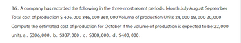 86. A company has recorded the following in the three most recent periods: Month July August September
Total cost of production $ 406, 000 346, 000 368,000 Volume of production Units 24,000 18,000 20,000
Compute the estimated cost of production for October if the volume of production is expected to be 22,000
units. a. $386, 000. b. $387,000. c. $388, 000. d. $400,000.