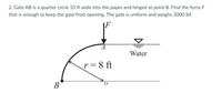 2. Gate AB is a quarter circle 10 ft wide into the paper and hinged at point B. Find the force F
that is enough to keep the gate from opening. The gate is uniform and weighs 3000 lbf.
Water
r = 8 ft
В
