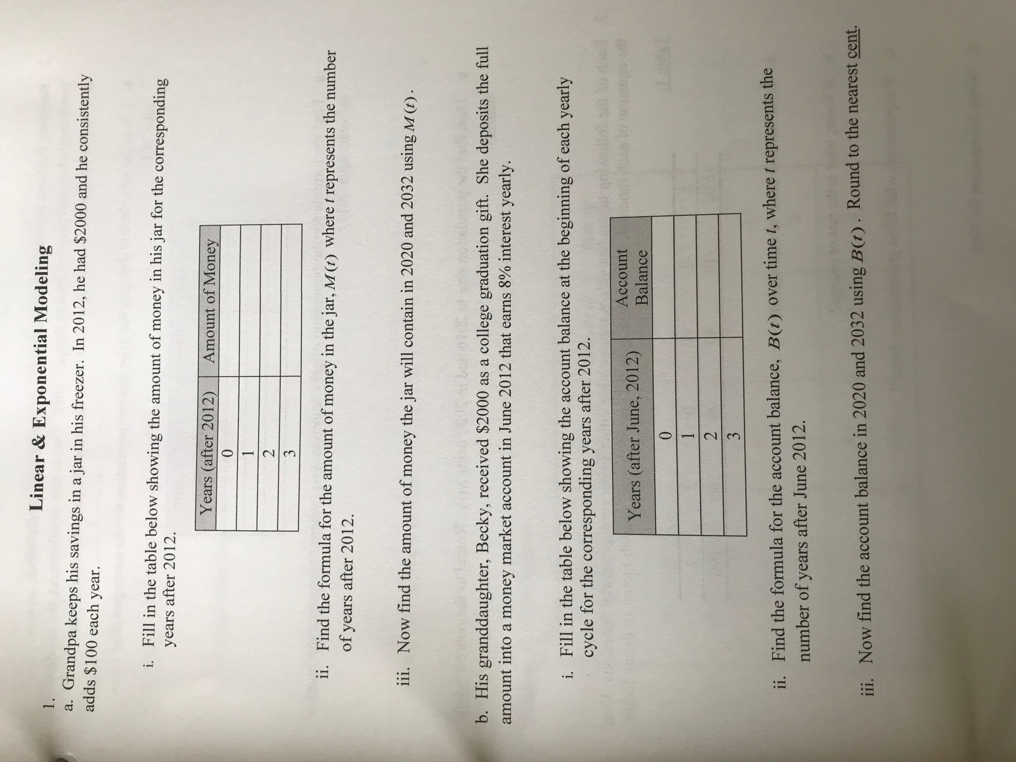 Linear & Exponential Modeling
1.
Grandpa keeps his savings ina jar in his freezer. In 2012, he had $2000 and he consistently
adds $100 each year.
а.
i. Fill in the table below showing the amount of money in his jar for the corresponding
years after 2012
Years (after 2012)
Amount of Money
0
1
2
3
ii.
Find the formula for the amount of money in the jar, M(t) where t represents the number
of years after 2012
iii.
Now find the amount of money the jar will contain in 2020 and 2032 using M (t)
b. His granddaughter, Becky, received $2000 as a college graduation gift. She deposits the full
amount into a money market account in June 2012 that earns 8% interest yearly.
Fill in the table below showing the account balance at the beginning of each yearly
cycle for the corresponding years after 2012.
i.
Account
Years (after June, 2012)
Balance
1t
0
1
2
3
ii. Find the formula for the account balance, B(t) over time t, where t represents the
number of years after June 2012.
B(t). Round to the nearest cent.
Now find the account balance in 2020 and 2032 using
iii.
