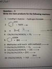 * السؤال الخ
Question - 5
Write the main products for the following reactions:
1- 3-methyl-1-butene +hydrogen bromide
COOH
2-
+ NAOH
3-
n 3
4 CH;CH2CH;CHOHCH3 + Pl3
COOH
5-
+ 2[H]
6- Methanioc acid reacts with methanol
7- CH3CH2CH2CHOHCH3 + 02
8- CH:CH-CH2СНОНСН, + [0])
9- CH3CH2CH2COCH3 + 2[H]
->
[H+]
10- CH3CH2COOCH3 + H20
