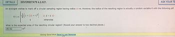 DETAILS DEVORESTAT9 4.2.021.
An ecologist wishes to mark off a circular sampling region having radius 12 m. However, the radius of the resulting region is actually a random variable R with the following pdf.
1 - (12 - 7)²]
f(r) =
- {2
0
11 ≤rs 13
otherwise
What is the expected area of the resulting circular region? (Round your answer to two decimal places.)
453.02
m²
ASK YOUR TE
Viewing Saved Work Revert to Last Response
Jim-
