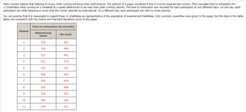 Many
runners believe that listening to music while running enhances their performance. The authors of a paper wondered if this is true for experienced runners. They recorded time to exhaustion for
11 triathletes while running on a treadmill at a speed determined to be near their peak running velocity. The time to exhaustion was recorded for each participant on two different days. On one day, each
participant ran while listening to music that the runner selected as motivational. On a different day, each participant ran with no music playing.
You can assume that it is reasonable to regard these 11 triathletes as representative of the population of experienced triathletes. Only summary quantities were given in the paper, but the data in the table
below are consistent with the means and standard deviations given in the paper.
Time to exhaustion (in seconds)
Motivational
music
Runner
1
3
4
5
6
7
8
9
10
11
535
534
527
521
432
498
555
399
536
543
524
No music
467
449
483
574
563
593
474
499
553
500
521