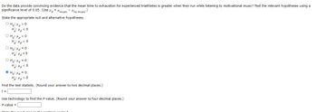 Do the data provide convincing evidence that the mean time to exhaustion for experienced triathletes is greater when they run while listening to motivational music? Test the relevant hypotheses using a
significance level of 0.05. (Use #music "no music)
State the appropriate null and alternative hypotheses.
OHH O
H₂H<0
ононасо
H₂>O
O Ho: d=0
H₂: Hd O
O Ho: Hd = 0
H₂H<0
ⒸH₂: Hd=0
H₂: Hd>0
Find the test statistic. (Round your answer to two decimal places.)
t =
Use technology to find the P-value. (Round your answer to four decimal places.)
P-value =