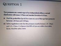 QUESTION 1
Tyre pressures on a certain type of car independently follow a normal
distribution with mean 1.9 bars and standard deviation 0.15 bars.
(i) Find the probability t'hat all four tyres on a car of this type have pressures
between 1.82 bars and 1.92 bars.
(ii) Safety regulations state that the pressures must be between 1.9-b bars
and 1.9 + b bars. It is known that 80% of tyres are within these safety
limits. Find the safety limits.
