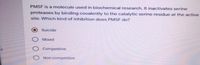 PMSF is a molecule used in biochemical research. It inactivates serine
proteases by binding covalently to the catalytic serine residue at the active
site. Which kind of inhibition does PMSF do?
Suicide
Mixed
O Competitive
O Non-competitive

