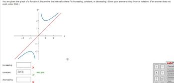 You are given the graph of a function f. Determine the intervals where f is increasing, constant, or decreasing. (Enter your answers using interval notation. If an answer does not
exist, enter DNE.)
increasing
constant
decreasing
y
*
X
-2
-1
1
2
DNE
X
x
Nice job.
Ⓡ
+Xl
I
|-|-
2
calcP.
Operati
Function
Symbol
Relation
Sets