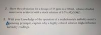 2. Show the calculation for a dosage of 35 ppm in a 500 mL volume of turbid
water to be achieved with a stock solution of 0.5% Al2(SO4)3.
3. With your knowledge of the operation of a nephelometric turbidity meter's
Operating principle, explain why a highly colored solution might influence
turbidity readings.
