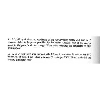 6. A 2,500 kg airplane can accelerate on the runway from rest to 250 mph in 15
seconds. What is the power provided by the engine? Assume that all the energy
goes to the plane's kinetic energy. What other energies are neglected in this
assumption?
7. A 75W light bulb was inadvertently left on in the attic. It was on for 950
hours, till it burned out. Electricity cost 9 cents per kWh. How much did the
wasted electricity cost?