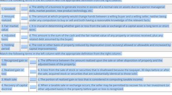 approp
right
a. The ability of a business to generate income in excess of a normal rate on assets due to superior managerial
skills, market position, new product technology, etc.
nowing terms in
1. Goodwill
2. Amount
realized
3. Fair market
value
4. Adjusted
basis
5. Holding
period
b. The amount at which property would change hands between a willing buyer and a willing seller, neither being
under any compulsion to buy or sell and both having a reasonable knowledge of the relevant facts.
c. It is crucial in determining whether gain or loss from the sale or exchange of a capital asset is long term or short
term.
d. This amount is the sum of the cash and the fair market value of any property or services received, plus any
related debt assumed by the buyer.
e. The cost or other basis of property reduced by deprecation (cost recovery) allowed or allowable and increased by
capital improvements.
Match the following terms in the left column with the appropriate definition from the right column.
1. Recognized gain or
loss
a. The difference between the amount realized upon the sale or other disposition of property and the
adjusted basis of the property.
2. Realized gain or
loss
3. Wash sale
4. Recovery of capital
doctrine
b. A loss from the sale of stock or securities that is disallowed because the taxpayer, 30 days before or after
the sale, acquired stock or securities that are substantially identical to those sold.
c. The portion of realized gain or loss that is considered in computing taxable income.
d. When a taxable sale or exchange occurs, the seller may be permitted to recover his or her investment (or
other adjusted basis) in the property before gain or loss is recognized.