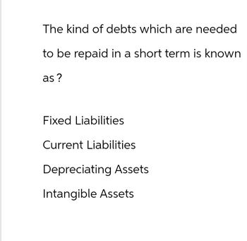 The kind of debts which are needed
to be repaid in a short term is known
as?
Fixed Liabilities
Current Liabilities
Depreciating Assets
Intangible Assets