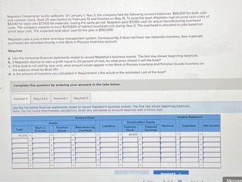 $
Mapleton Corporation builds sailboats. On January 1, Year 3, the company had the following account balances: $48,000 for both cash
and common stock, Boat 25 was started on February 10 and finished on May 31. To build the boat, Mapleton had incurred cash costs of
$8,640 for labor and $7,500 for materials. During the same period, Mapleton paid $11,160 cash for actual manufacturing overhead
costs. The company expects to incur $210,600 of indirect overhead cost during Year 3. The overhead is allocated to jobs based on
direct labor cost. The expected total labor cost for the year is $162,000.
Mapleton uses a just-in-time inventory management system. Consequently, it does not have raw materials inventory. Raw materials
purchases are recorded directly in the Work in Process Inventory account.
Required
a. Use the horizontal financial statements model to record Mapleton's business events. The first row shows beginning balances.
b. If Mapleton desires to earn a profit equal to 20 percent of cost, for what price should it sell the boat?
c. If the boat is not sold by year-end, what amount would appear in the Work in Process Inventory and Finished Goods Inventory on
the balance sheet for Boat 25?
d. is the amount of inventory you calculated in Requirement c the actual or the estimated cost of the boat?
Complete this question by entering your answers in the tabs below.
Required A
Required B Required C
Use the horizontal financial statements model to record Mapleton's business events. The first row shows beginning balances.
Note: Do not round intermediate calculations. Enter any decreases to account balances with a minus sign.
Balance Sheet
Cash
48,000+
+
♦
Work in
Process
Assets
Required D
Finished
Goods
Manufacturing
Overhead
Liabilities
Stockholders' Equity
Retained
Earnings
Common
Stock
48,000.
+
Prov
Revenue
Income Statement
Required >
2 of 6
Expenses
blout
Net Income
Microso