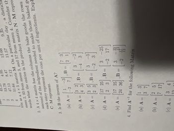 9.35
4
51.64
trix as a 4 x 5 matrix M. On a particular day, a dieti
menu 2, 93 from menu 3, and 57 from menu 4. Consider th
words what the entries in the product matrix N. M repre
1
2
3
(a) A =
(b) A =
(c) A =
2. A 4 x 4 matrix has the columns the bake goods the rows
amound of the indgredient needed to make those baked go
each entry represent the cost per unit of ingredients. Expl
C.M represent.
3. Is B the inverse of A?
(d) A =
(e) A =
-3
A = 1/2 71₁ B = 12
-2
-1
4. Find A-¹
53.78
(a) A =
47.13
(b) A =
(c) A =
[3 2
4 3
3 5
3
17 25
2 3
17 25
24 36
1
([33]
1272
25
4.95
3
8.47
17
7.12
4
41
3
- [³
B =
B =
B =
12.6
11.57
2 ปี
-2
3
1-³/2
,B=
-4 3
-5
-2 3
for the following Matrix
3 -25
-2 17
3
-2
25
12
12