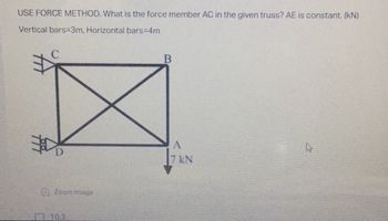 USE FORCE METHOD. What is the force member AC in the given truss? AE is constant. (kN)
Vertical bars=3m, Horizontal bars=4m
B
Zoom image
10.3
A
7 kN