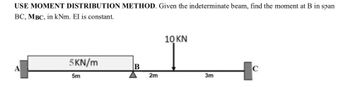 USE MOMENT DISTRIBUTION METHOD. Given the indeterminate beam, find the moment at B in span
BC, MBC, in kNm. El is constant.
A
5KN/m
5m
B
2m
10 KN
3m