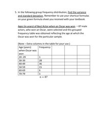 5. In the following group frequency distribution, find the variance
and standard deviation. Remember to use your shortcut formulas
on your green formula sheet you received with your textbook.
Ages (in years) of Best Actor when an Oscar was won. - 87 male
actors, who won an Oscar, were selected and this grouped
frequency table was obtained reflecting the age at which the
Oscar was won for the particular sample.
(Note – Extra columns in the table for your use.)
Age (years)
when Oscar was
Frequency
won
20 -29
1
30-39
28
40-49
36
50-59
15
60-69
70-79
1
n = 87
