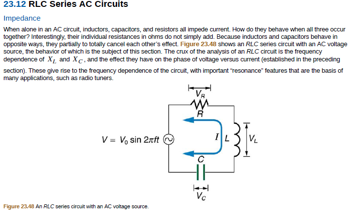 23.12 RLC Series AC Circuits
Impedance
When alone in an AC circuit, inductors, capacitors, and resistors all impede current. How do they behave when all three occur
together? Interestingly, their individual resistances in ohms do not simply add. Because inductors and capacitors behave in
opposite ways, they partially to totally cancel each other's effect. Figure 23.48 shows an RLC series circuit with an AC voltage
source, the behavior of which is the subject of this section. The crux of the analysis of an RLC circuit is the frequency
dependence of X1 and Xc, and the effect they have on the phase of voltage versus current (established in the preceding
section). These give rise to the frequency dependence of the circuit, with important "resonance" features that are the basis of
many applications, such as radio tuners.
Va
V = V, sin 2rft
VL
Vc
Figure 23.48 An RLC series circuit with an AC voltage source.
