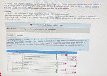 On January 1, 2021, Wright Transport sold four school buses to the Elmira School District. In exchange for the buses, Wright received a
note requiring payment of $519,000 by Elmira on December 31, 2023. The effective interest rate is 6% (EV of $1. PV of $1. FVA of $1.
PVA of $1. EVAD of $1 and PVAD of S1) (Use appropriate factor(s) from the tables provided.)
Required:
1. How much sales revenue would Wright recognize on January 1, 2021, for this transaction?
2. Prepare journal entries to record the sale of merchandise on January 1, 2021 (omit any entry that might be required for the cost of
the goods sold), the December 31, 2021, interest accrual, the December 31, 2022, interest accrual, and receipt of payment of the note
on December 31, 2023
Complete this question by entering your answers in the tabs below.
Required
No
Prepare journal entries to record the sale of merchandise on January 1, 2021 (omit any entry that might be required for the
cost of the goods sold), the December 31, 2021, interest accrual, the December 31, 2022, interest accrual, and receipt of
payment of the note on December 31, 2023. (If no entry is required for a transaction/event, select "No journal entry
required in the first account field. Do not round intermediate calculations and round your final answers to nearest whole
number.)
1
2
Required 2
3
Answer is complete but not entirely correct.
Date
January 01, 2021 Notes receivable
General Journal
Discount on notes receivable
Sales revenue
December 31, 202 Discount on notes receivable
Interest revenue
December 31, 202 Discount on notes receivable
Interest revenue
***
00
00
Debit
520,000
22.805
23,946
Credit
71,892
456,108
22.805
23.946
Show less A