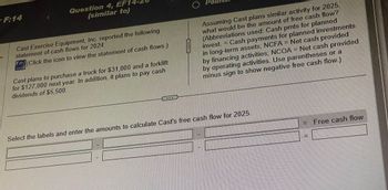 F:14
r
Question 4, EF14
(similar to)
Cast Exercise Equipment, Inc. reported the following
statement of cash flows for 2024:
(Click the icon to view the statement of cash flows.)
Cast plans to purchase a truck for $31,000 and a forklift
for $127,000 next year. In addition, it plans to pay cash
dividends of $5,500.
O Po
lan
Assuming Cast plans similar activity for 2025.
what would be the amount of free cash flow?
(Abbreviations used: Cash pmts for planned
Cash payments for planned investments
invest. =
in long-term assets; NCFA = Net cash provided
by financing activities; NCOA = Net cash provided
by operating activities. Use parentheses or a
minus sign to show negative free cash flow.)
Select the labels and enter the amounts to calculate Cast's free cash flow for 2025.
= Free cash flow