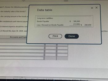 ent 1. Answer the following questions
is the maturity value of the bonds?
s the carrying amount of the bonds a
the semiannual cash interest payme
ch interest expense should the com
2. Record the June 30, 2026, sem
Accounts and Expl
Data table
Long-term Liabilities:
Bonds Payable
Less: Discount on Bonds Payable
Print
$ 300,000
(12,000) $
Done
11
288,000
X
ect the e