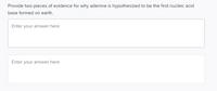 Provide two pieces of evidence for why adenine is hypothesized to be the first nucleic acid
base formed on earth.
Enter your answer here
Enter your answer here
