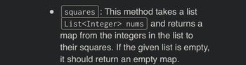 squares : This method takes a list
List<Integer> nums and returns a
map from the integers in the list to
their squares. If the given list is empty,
it should return an empty map.