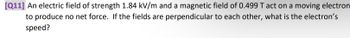 [Q11] An electric field of strength 1.84 kV/m and a magnetic field of 0.499 T act on a moving electron
to produce no net force. If the fields are perpendicular to each other, what is the electron's
speed?