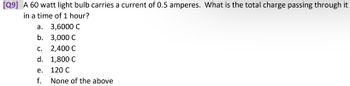 **Question 9**

A 60-watt light bulb carries a current of 0.5 amperes. What is the total charge passing through it in a time of 1 hour?

a. 3,600 C  
b. 3,000 C  
c. 2,400 C  
d. 1,800 C  
e. 120 C  
f. None of the above  

**Explanation:**  
To find the total charge passing through the bulb, we use the formula \( Q = I \times t \), where \( Q \) is the charge in coulombs, \( I \) is the current in amperes, and \( t \) is the time in seconds. Since 1 hour is 3600 seconds, the calculation becomes:

\[ Q = 0.5 \, \text{A} \times 3600 \, \text{s} = 1800 \, \text{C} \]

Therefore, option d. 1,800 C is the correct answer.