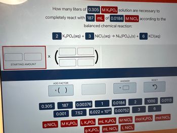 STARTING AMOUNT
How many liters of 0.305 M K3PO4 solution are necessary to
completely react with 187 mL of 0.0184 M NiCl₂ according to the
balanced chemical reaction:
X
0.305
2 K3PO4 (aq) +
ADD FACTOR
x( )
187
0.001
g NiCl₂
3 NiCl₂(aq) → Ni3(PO4)2(S) +
7.52
0.00376
0.0184
6.022 x 1023 0.00752
ANSWER
M K3PO4 L K3PO4 mL K3PO4
g K3PO4 mL NiCl₂
2
3
6 KCl(aq)
RESET
2
1000 0.0113
6
M NiCl₂ mol K3PO4 mol NiCl₂
L NICI ₂