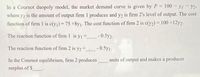 In a Cournot duopoly model, the market demand curve is given by P
100 - yI - y2-
!!
where y, is the amount of output firm 1 produces and y2 is firm 2's level of output. The cost
function of firm 1 is c(y1) 75 +8y1. The cost function of firm 2 is c(y2) = 100 +12y2.
%3D
The reaction function of firm 1 is y1 = -0.5y2-
The reaction function of firm 2 is y2 = -0.5y1-
In the Cournot equilibrium, firm 2 produces
units of output and makes a producer
surplus of $
