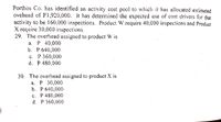 Porthos Co. has identified an activity cost pool to which it has allocated estimated
ovehead of Pl1,920,000. It has determined the expected use of cost drivers for that
acțivity to be 160,000 inspections. Product W. require 40,000 inspections and Product
X require 30,000 inspections.
29. The overhead assigned to product W is
а. Р 40,000
b. P 640,000
с. Р 360,000
d. P 480,000
30. The overlhead assigned to product X is
а. Р 30,000
b. Р 640,000
с. Р480,000
d. P 360,000
