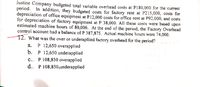 Justine Company budgeted total variable overhead costs at P180,000 for the current
period. In addition, they budgeted costs for factory rent at P215,000, costs for
depreciation of office equipment at P12,000 costs for office rent at P92,000, and costs
for depreciation of factory equipment at P 38,000. All these costs were based upon
estimated machine hours of 80,000. At the end of the period, the Factory Overhead
control account had a balance of P 387,875. Actual machine hours were 74,000.
12. What was the over or underapllied factory overhead for the period?
а. Р 12,650 overapplied
b. P 12,650 underapplied
c.. P 108,850 overapplied
d.. P 108,850,underapplied
