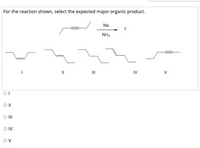 For the reaction shown, select the expected major organic product.
Na
NH3
IV
V
O II
O IV
Ov
