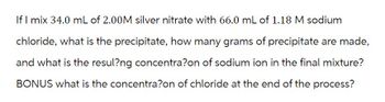 If I mix 34.0 mL of 2.00M silver nitrate with 66.0 mL of 1.18 M sodium
chloride, what is the precipitate, how many grams of precipitate are made,
and what is the resul?ng concentra?on of sodium ion in the final mixture?
BONUS what is the concentra?on of chloride at the end of the process?