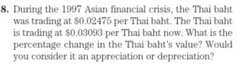 8. During the 1997 Asian financial crisis, the Thai baht
was trading at $0.02475 per Thai baht. The Thai baht
is trading at $0.03093 per Thai baht now. What is the
percentage change in the Thai baht's value? Would
you consider it an appreciation or depreciation?