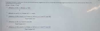 A standard solution is made with 10.0 mL of 0.20 M ER (excess reagent) plus [x] mL of 0.0010M LR (limiting reagent) and diluted to 25.0 mL (total volume). What is the
concentration of P (product)?
ER (aq) + LR (aq) → P (aq)
о
O
(Molarity of LR) + (Molarity of ER)
2
(Molarity in mol/L) x (Volume in L) = moles
(Molarity of ER in mol/L) x (Volume of ER in L) x (1 mol P/1 mol ER)
Total Volume in L
(Molarity of LR) x (1 mol P/1 mol LR)
Total Volume in L
(Molarity of LR in mol/L) x (Volume of LR in L) x (1 mol P/1 mol LR)
Total Volume in L