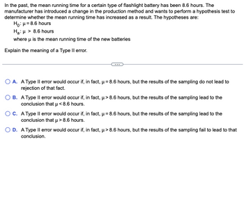 In the past, the mean running time for a certain type of flashlight battery has been 8.6 hours. The
manufacturer has introduced a change in the production method and wants to perform a hypothesis test to
determine whether the mean running time has increased as a result. The hypotheses are:
Ho: μ = 8.6 hours
Ha:μ > 8.6 hours
where μ is the mean running time of the new batteries
Explain the meaning of a Type II error.
O A. A Type II error would occur if, in fact, μ = 8.6 hours, but the results of the sampling do not lead to
rejection of that fact.
OB. A Type Il error would occur if, in fact, μ> 8.6 hours, but the results of the sampling lead to the
conclusion that μ< 8.6 hours.
O C. A Type II error would occur if, in fact, μ = 8.6 hours, but the results of the sampling lead to the
conclusion that μ> 8.6 hours.
O D. A Type Il error would occur if, in fact, µ> 8.6 hours, but the results of the sampling fail to lead to that
conclusion.