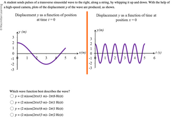 Macmillan Learning
A student sends pulses of a transverse sinusoidal wave to the right, along a string, by whipping it up and down. With the help of
a high-speed camera, plots of the displacement y of the wave are produced, as shown.
3
2
Displacement y as a function of position
↑y (m)
at time t = 0
Displacement y as a function of time at
y(m)
position x = 0
210
x(m)
-1
1
3
5 6
-2
-3
123
Which wave function best describes the wave?
○ y = (2 m)cos(2лx/(1 m)–2π(6 Hz)t)
○ y = (2 m)cos(2лx/(3 m)–2л(1 Hz)t)
y = (2 m)cos(2πx/(6 m)–2π(1 Hz)t)
○ y = (2 m)cos(2πx/(3 m)–2л(2 Hz)t)
-1
-2
-3
3210123
t(s)
1
2
3
4
5
6