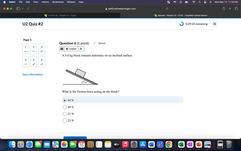 Safari
File Edit View History Bookmarks Window Help
✓
U2 Quiz #2
fo U2 Quiz #2 - Physics 12 - CLOC
(
sd43.onlinelearningbc.com
o Quizzes - Physics 12 - CLOC - Coquitlam School District
Page 1:
Question 6 (1 point)
Saved
1
N¦
2
3
Listen
--
--
>
4
--
5 >
6
A 5.0 kg block remains stationary on an inclined surface.
Quiz Information
1
2500
What is the friction force acting on the block?
44 N
49 N
21 N
23 N
2
MAY
15
<tv
A
W
0:29:24 remaining
O
Wed May 15 11:02 PM
X
N
P